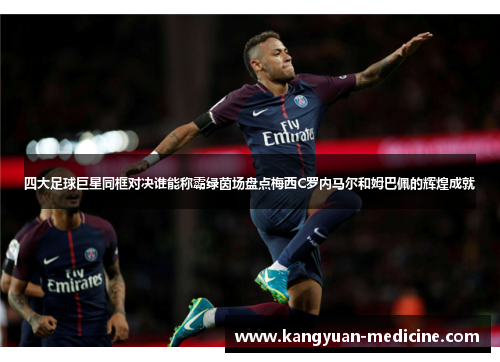 四大足球巨星同框对决谁能称霸绿茵场盘点梅西C罗内马尔和姆巴佩的辉煌成就