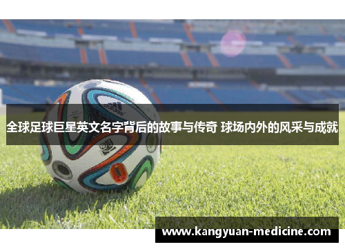 全球足球巨星英文名字背后的故事与传奇 球场内外的风采与成就