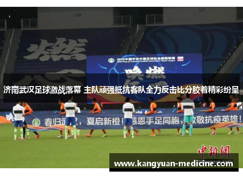 济南武汉足球激战落幕 主队顽强抵抗客队全力反击比分胶着精彩纷呈
